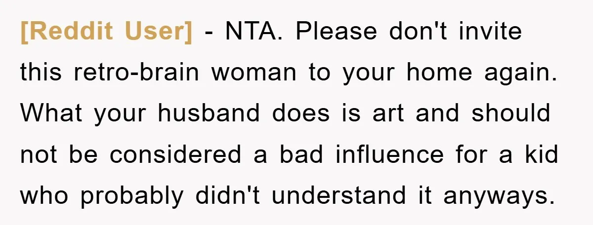[Reddit User] - NTA. Please don't invite this retro-brain woman to your home again. What your husband does is art and should not be considered a bad influence for a...