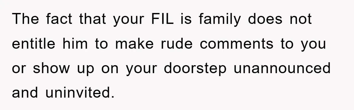 The fact that your FIL is family does not entitle him to make rude comments to you or show up on your doorstep unannounced and uninvited.
