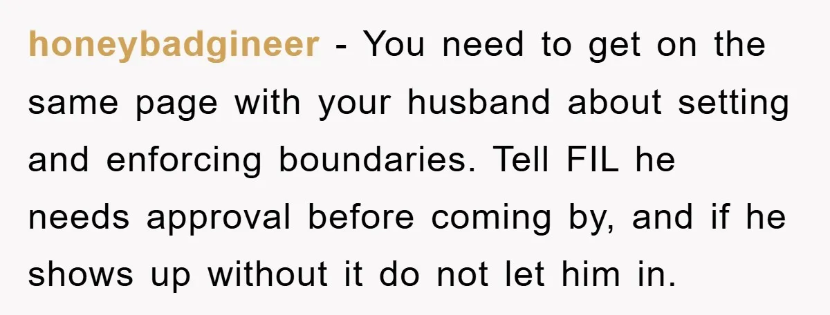 honeybadgineer − You need to get on the same page with your husband about setting and enforcing boundaries. Tell FIL he needs approval before coming by, and if he shows...