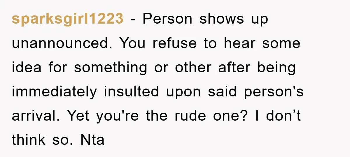 sparksgirl1223 − Person shows up unannounced. You refuse to hear some idea for something or other after being immediately insulted upon said person's arrival. Yet you're the rude one? I...
