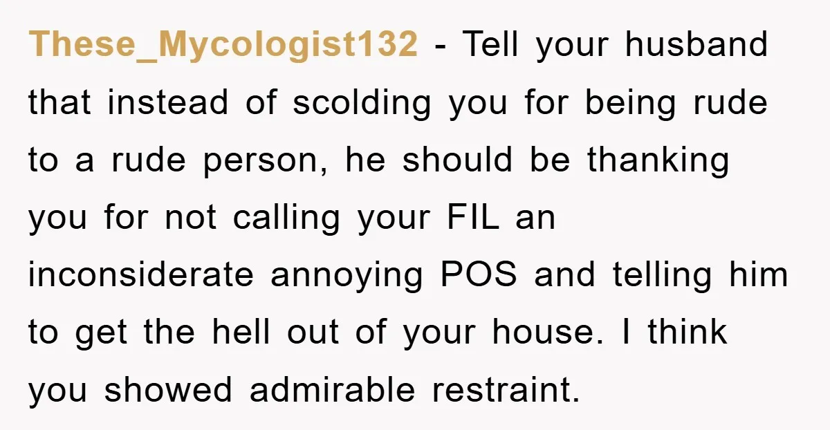 These_Mycologist132 − Tell your husband that instead of scolding you for being rude to a rude person, he should be thanking you for not calling your FIL an inconsiderate annoying...