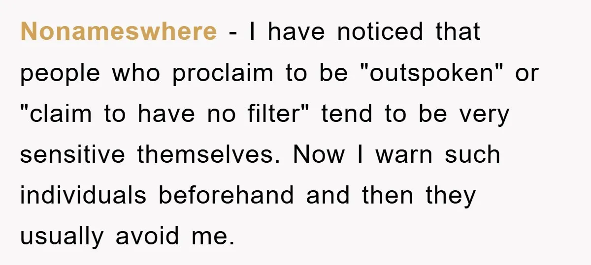 Nonameswhere − I have noticed that people who proclaim to be "outspoken" or "claim to have no filter" tend to be very sensitive themselves. Now I warn such individuals beforehand...