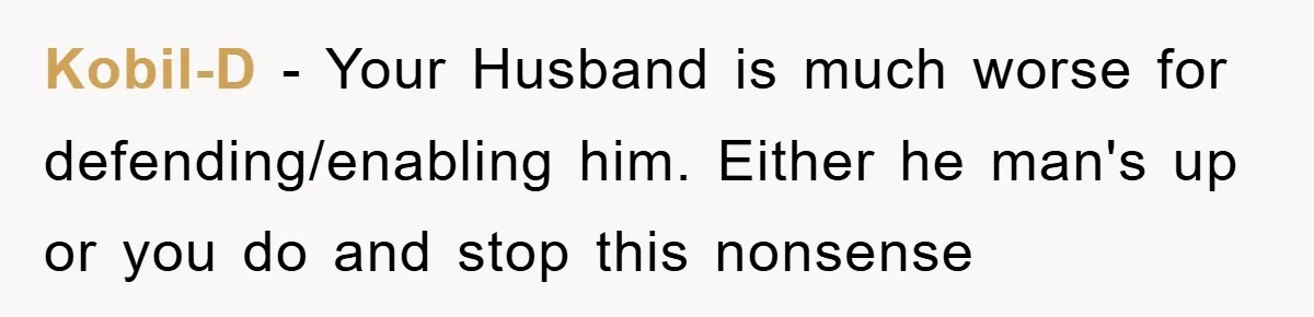 Kobil-D − Your Husband is much worse for defending/enabling him. Either he man's up or you do and stop this nonsense