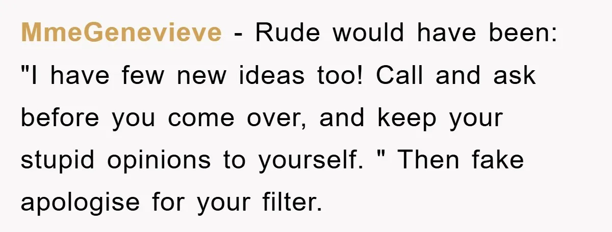 MmeGenevieve − Rude would have been: "I have few new ideas too! Call and ask before you come over, and keep your stupid opinions to yourself. " Then fake apologise...