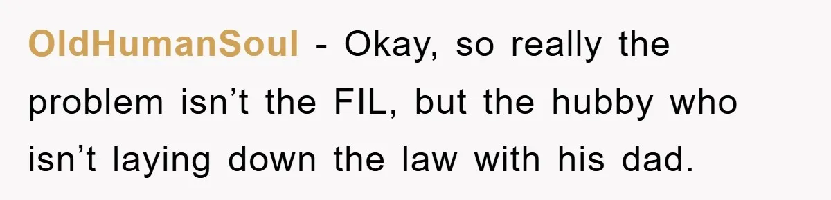 OldHumanSoul − Okay, so really the problem isn’t the FIL, but the hubby who isn’t laying down the law with his dad.
