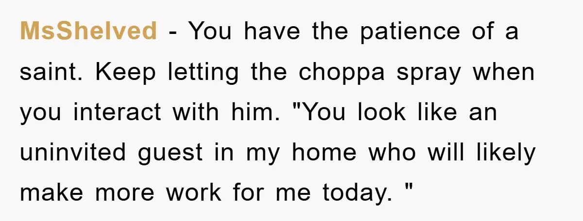 MsShelved − You have the patience of a saint. Keep letting the choppa spray when you interact with him. "You look like an uninvited guest in my home who will...