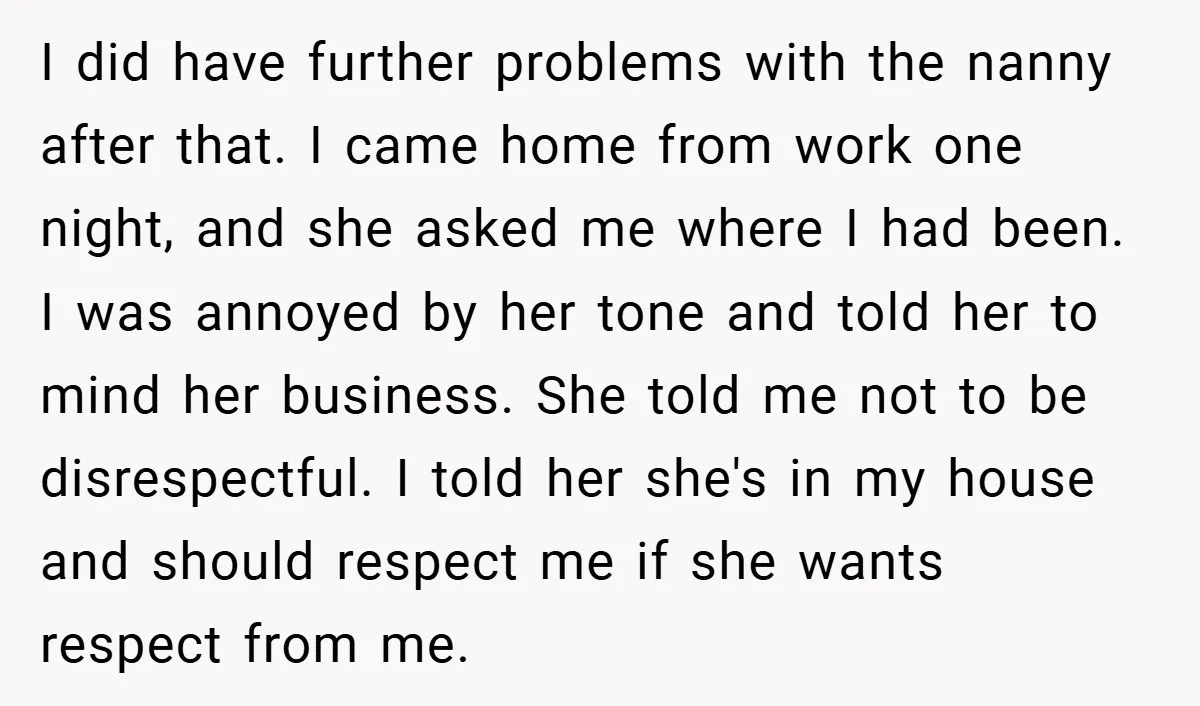 I did have further problems with the nanny after that. I came home from work one night, and she asked me where I had been. I was annoyed by her...