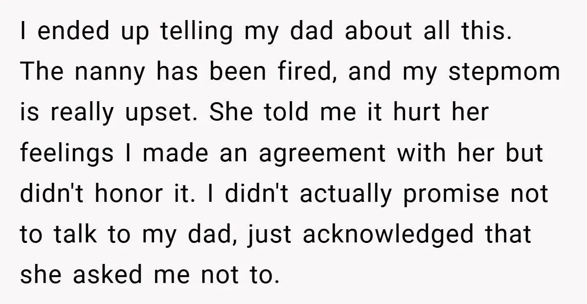 I ended up telling my dad about all this. The nanny has been fired, and my stepmom is really upset. She told me it hurt her feelings I made an...