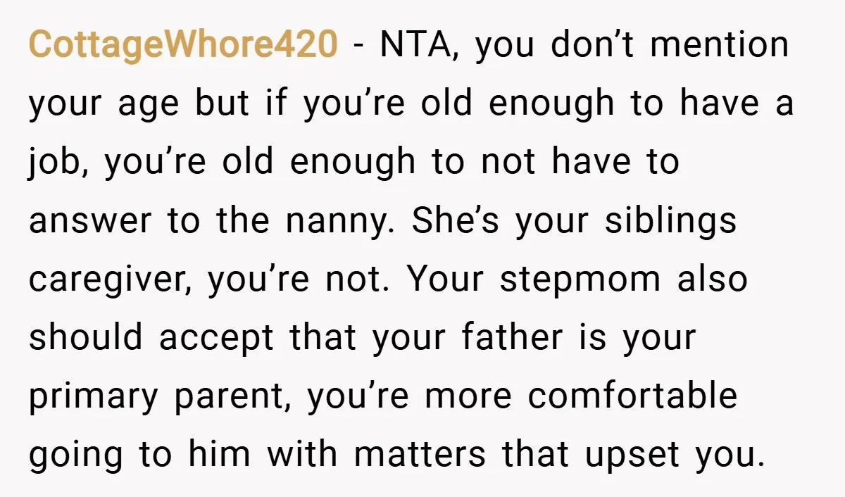 CottageWhore420 − NTA, you don’t mention your age but if you’re old enough to have a job, you’re old enough to not have to answer to the nanny. She’s your...
