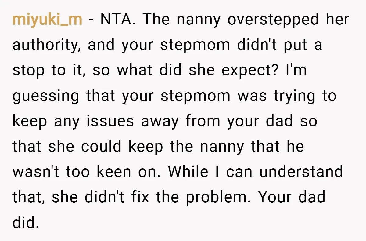 miyuki_m − NTA. The nanny overstepped her authority, and your stepmom didn't put a stop to it, so what did she expect? I'm guessing that your stepmom was trying to...
