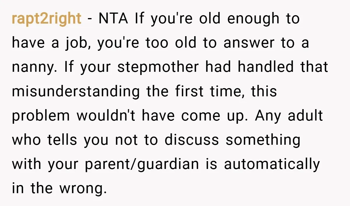 rapt2right − NTA If you're old enough to have a job, you're too old to answer to a nanny. If your stepmother had handled that misunderstanding the first time, this...