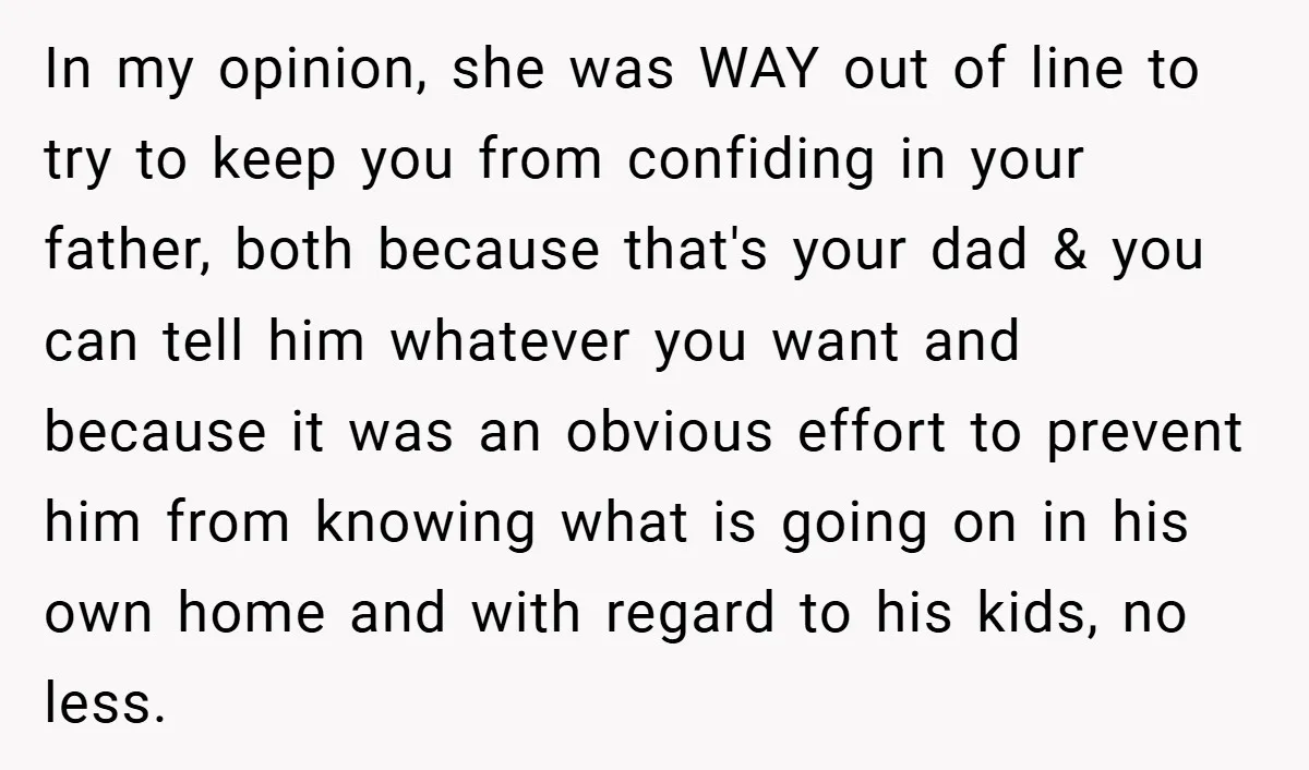 In my opinion, she was WAY out of line to try to keep you from confiding in your father, both because that's your dad & you can tell him whatever...