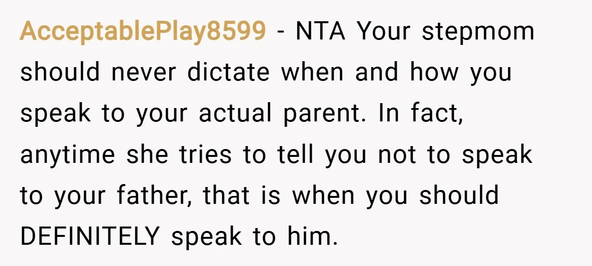 AcceptablePlay8599 − NTA Your stepmom should never dictate when and how you speak to your actual parent. In fact, anytime she tries to tell you not to speak to your...