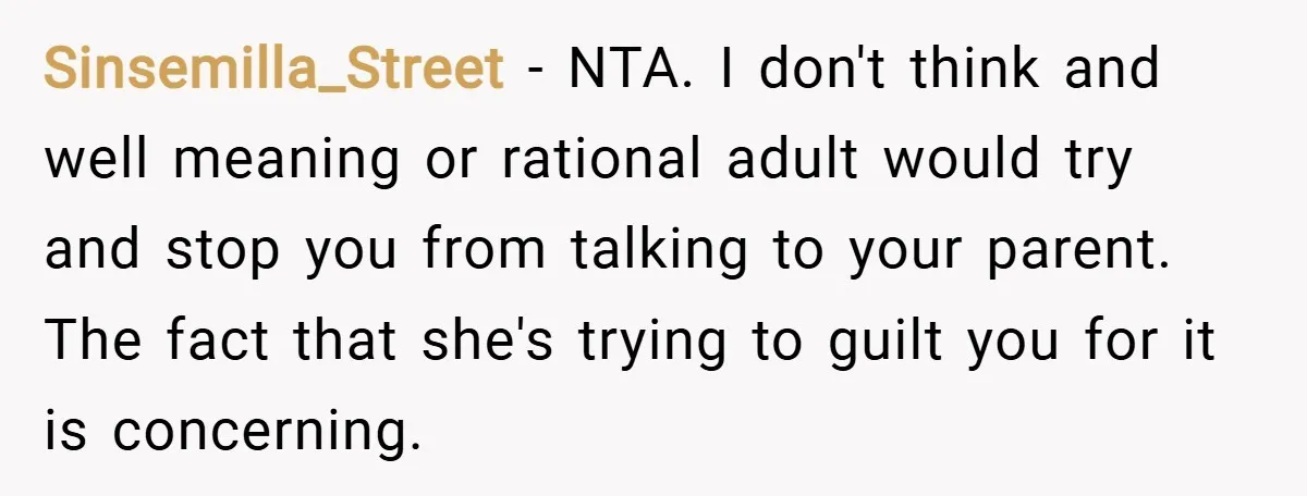 Sinsemilla_Street − NTA. I don't think and well meaning or rational adult would try and stop you from talking to your parent. The fact that she's trying to guilt you...