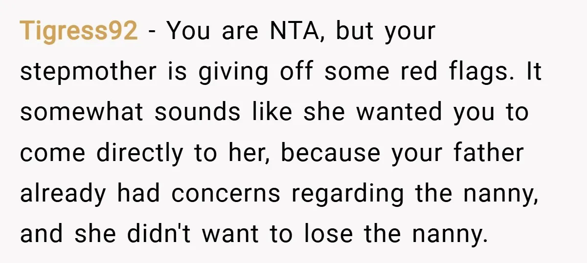 Tigress92 − You are NTA, but your stepmother is giving off some red flags. It somewhat sounds like she wanted you to come directly to her, because your father already...