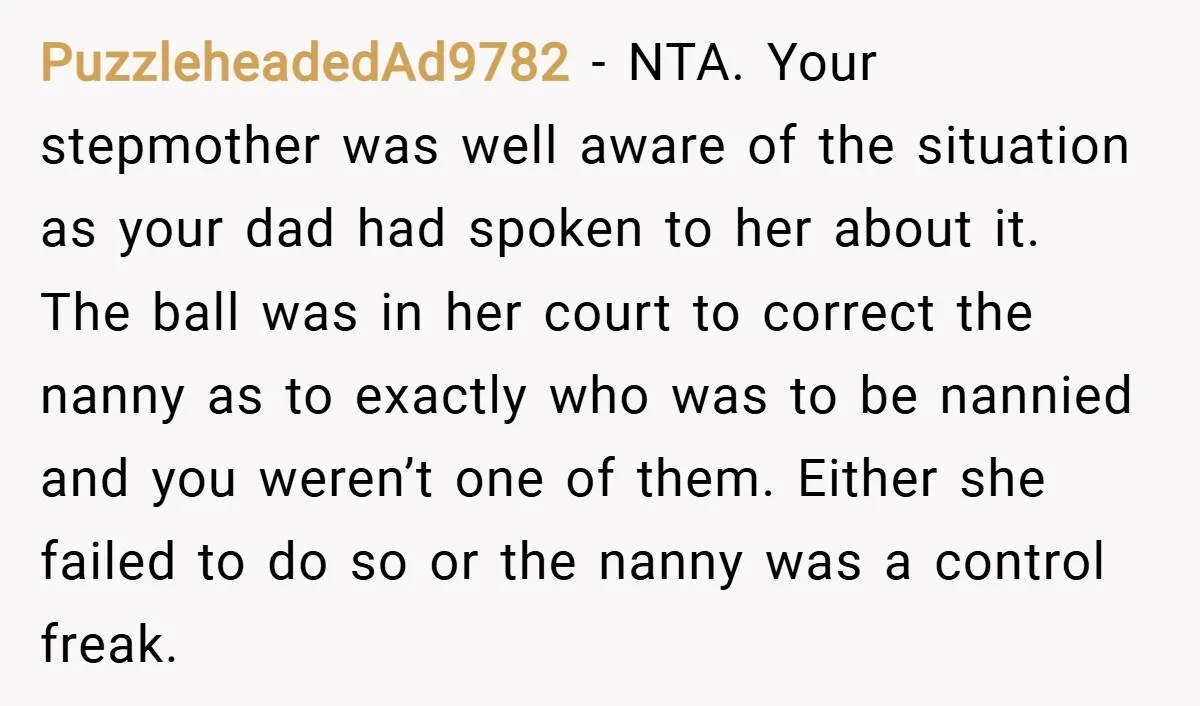 PuzzleheadedAd9782 − NTA. Your stepmother was well aware of the situation as your dad had spoken to her about it. The ball was in her court to correct the nanny...