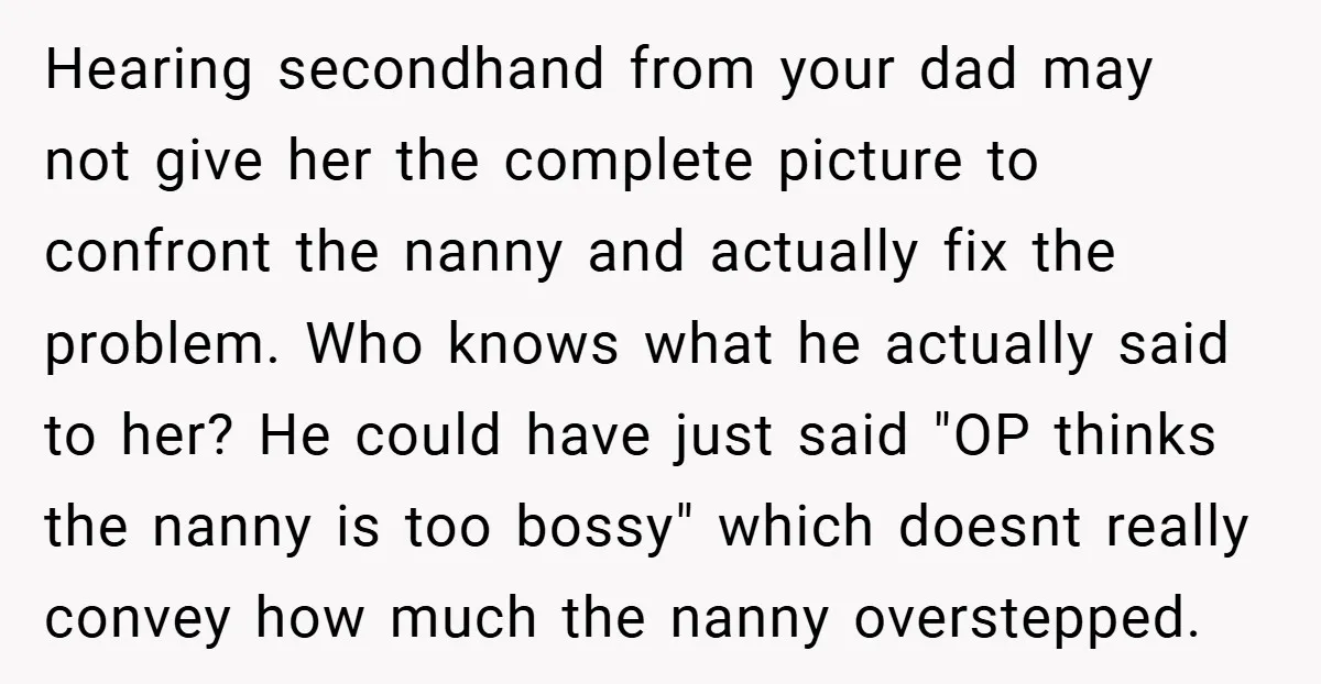 Hearing secondhand from your dad may not give her the complete picture to confront the nanny and actually fix the problem. Who knows what he actually said to her? He...