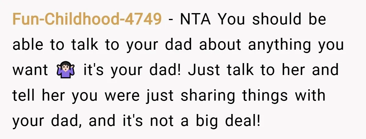 Fun-Childhood-4749 − NTA You should be able to talk to your dad about anything you want 🤷🏻‍♀️ it's your dad! Just talk to her and tell her you were just...