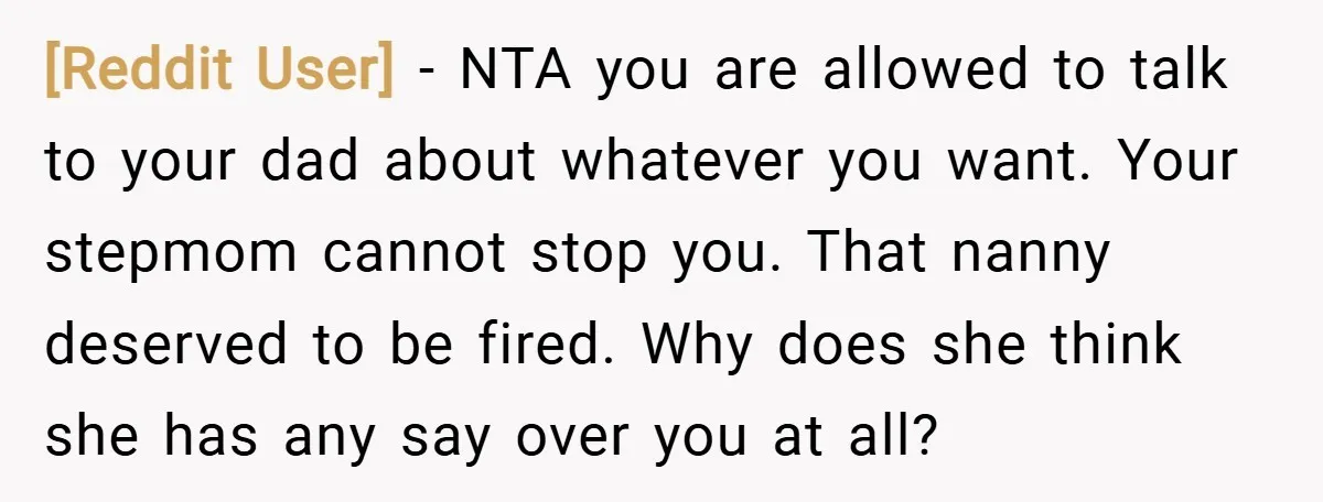 [Reddit User] − NTA you are allowed to talk to your dad about whatever you want. Your stepmom cannot stop you. That nanny deserved to be fired. Why does she...