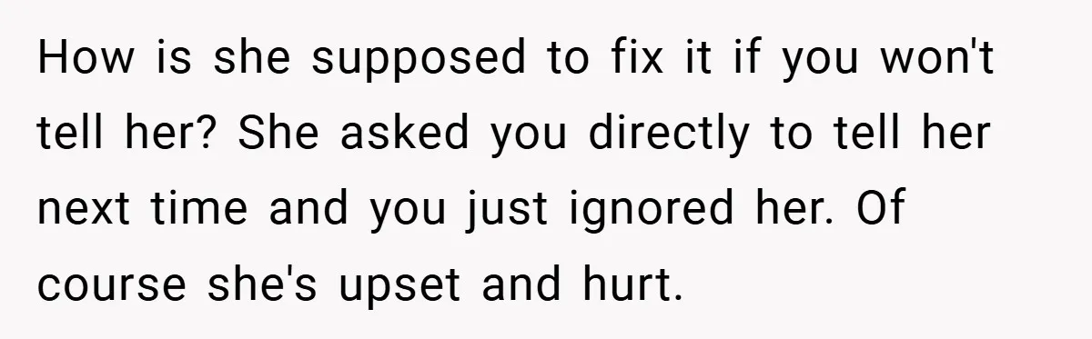 How is she supposed to fix it if you won't tell her? She asked you directly to tell her next time and you just ignored her. Of course she's upset...