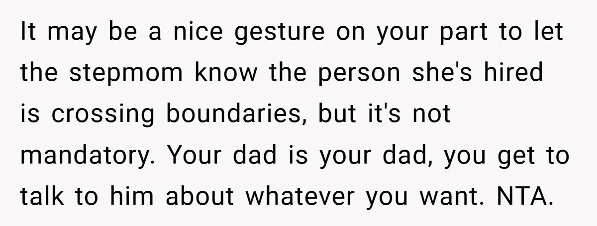 It may be a nice gesture on your part to let the stepmom know the person she's hired is crossing boundaries, but it's not mandatory. Your dad is your dad,...