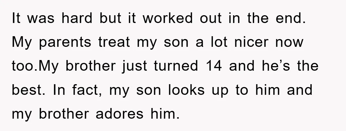 It was hard but it worked out in the end. My parents treat my son a lot nicer now too.My brother just turned 14 and he’s the best. In fact,...