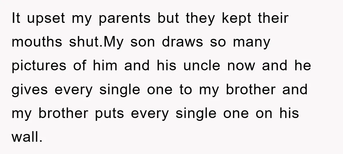 It upset my parents but they kept their mouths shut.My son draws so many pictures of him and his uncle now and he gives every single one to my brother...