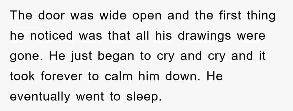 The door was wide open and the first thing he noticed was that all his drawings were gone. He just began to cry and cry and it took forever to...