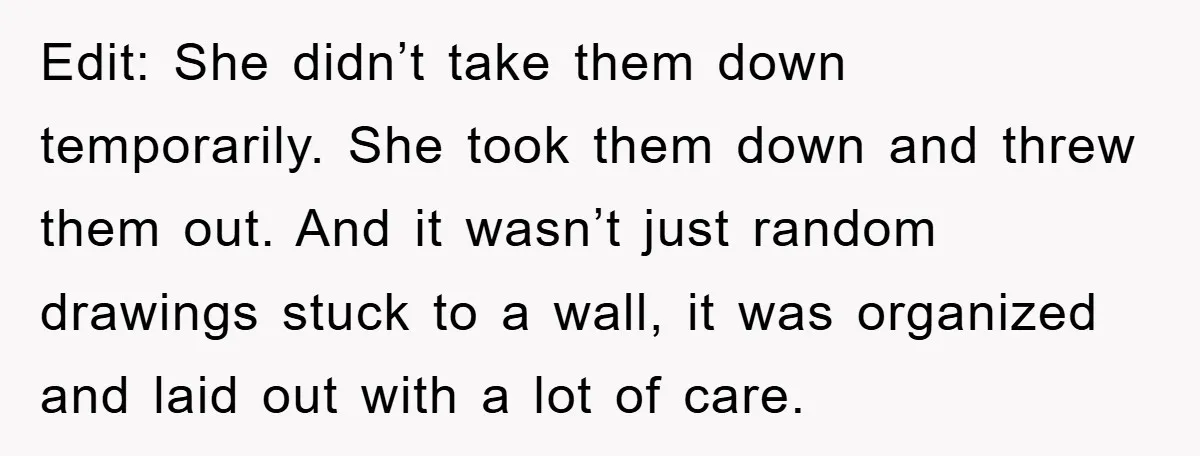 Edit: She didn’t take them down temporarily. She took them down and threw them out. And it wasn’t just random drawings stuck to a wall, it was organized and laid...