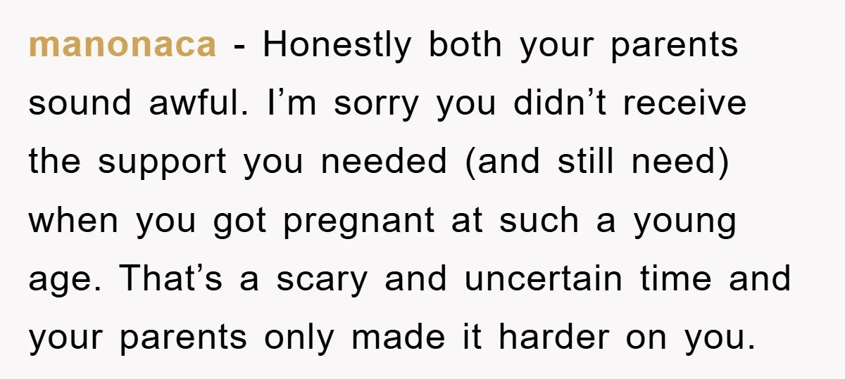 manonaca - Honestly both your parents sound awful. I’m sorry you didn’t receive the support you needed (and still need) when you got pregnant at such a young age. That’s...