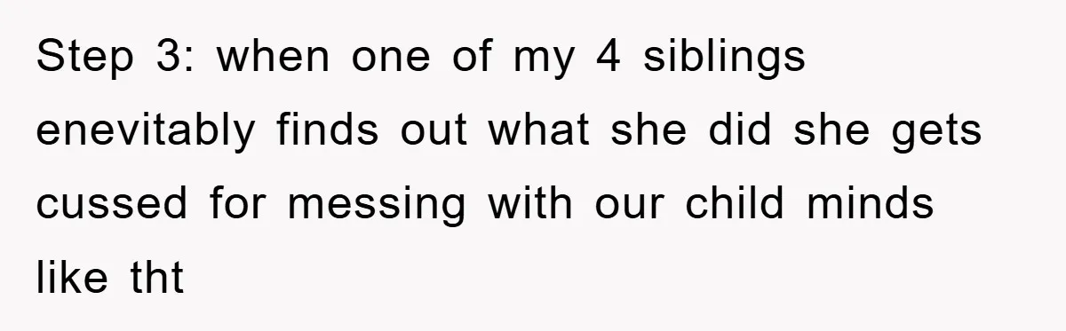 Step 3: when one of my 4 siblings enevitably finds out what she did she gets cussed for messing with our child minds like tht