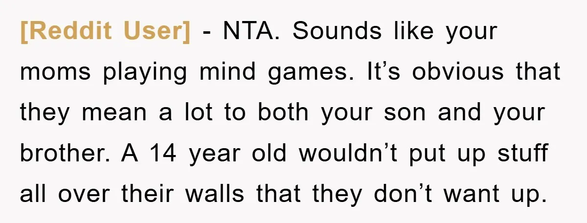 [Reddit User] - NTA. Sounds like your moms playing mind games. It’s obvious that they mean a lot to both your son and your brother. A 14 year old wouldn’t...