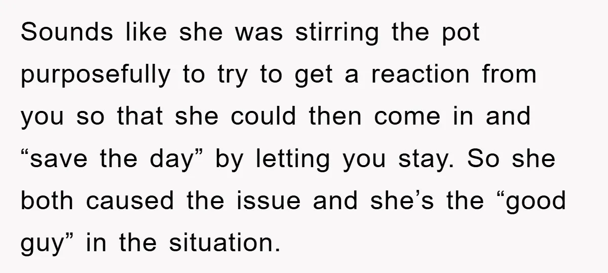 Sounds like she was stirring the pot purposefully to try to get a reaction from you so that she could then come in and “save the day” by letting you...