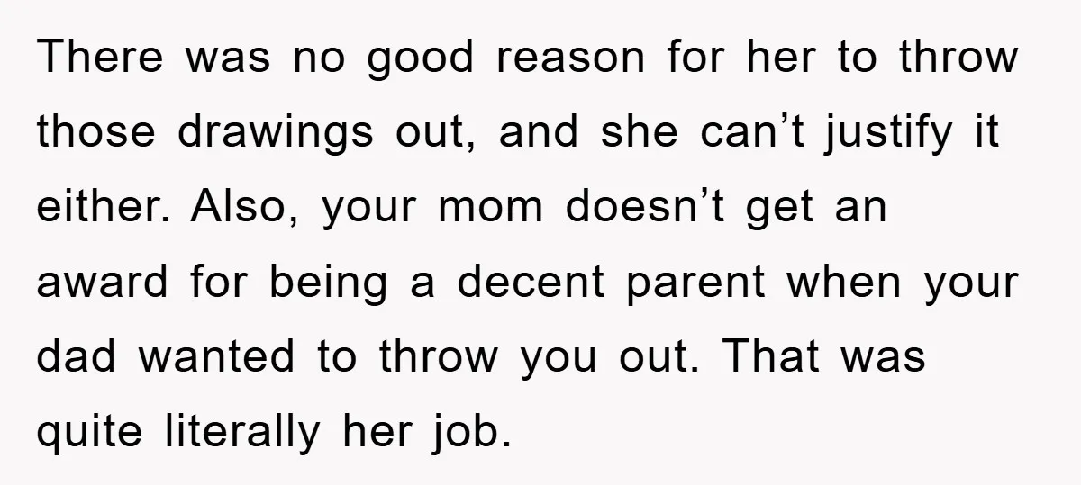There was no good reason for her to throw those drawings out, and she can’t justify it either. Also, your mom doesn’t get an award for being a decent parent...