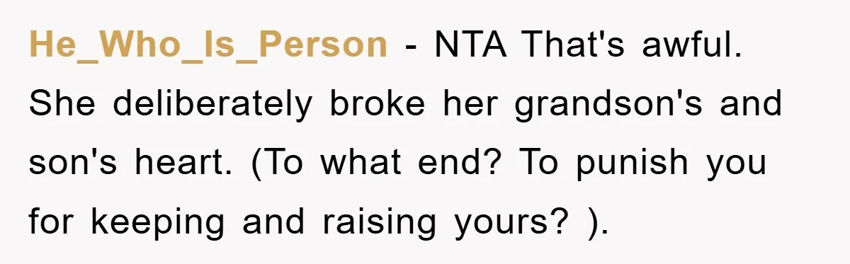 He_Who_Is_Person - NTA That's awful. She deliberately broke her grandson's and son's heart. (To what end? To punish you for keeping and raising yours? ).