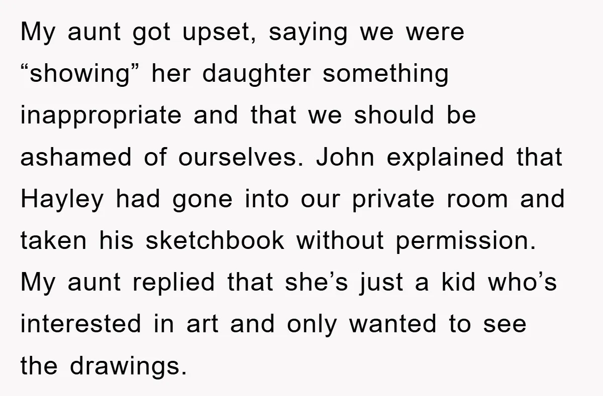 My aunt got upset, saying we were “showing” her daughter something inappropriate and that we should be ashamed of ourselves. John explained that Hayley had gone into our private room...