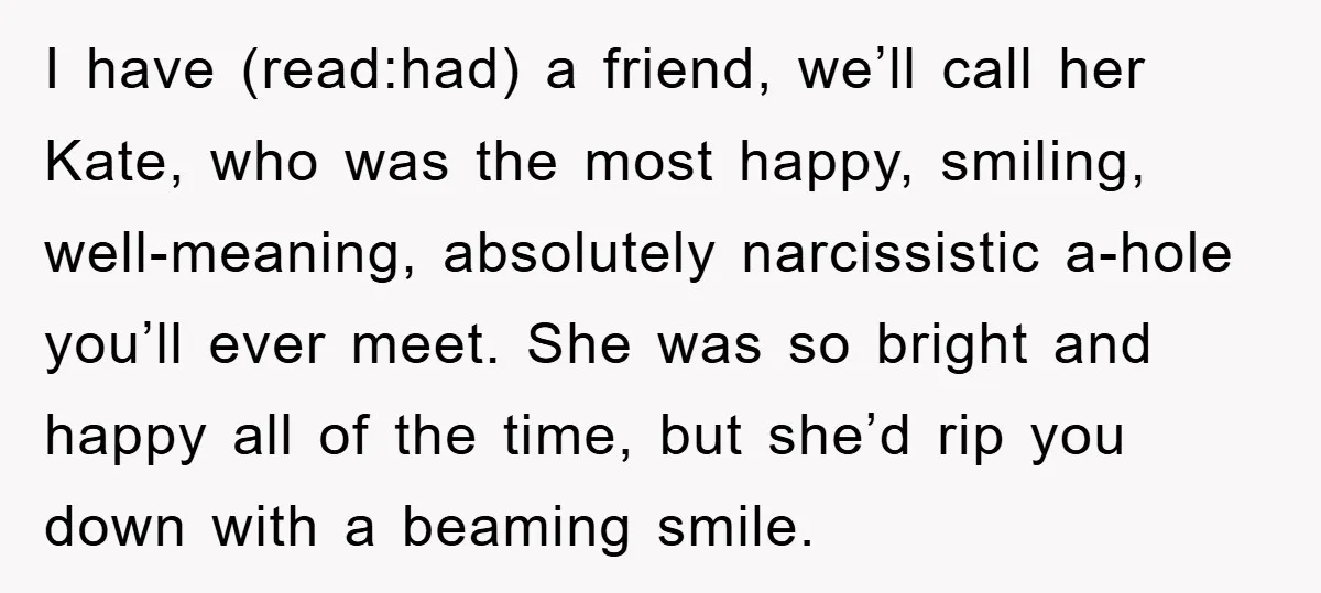 I have (read:had) a friend, we’ll call her Kate, who was the most happy, smiling, well-meaning, absolutely narcissistic a-hole you’ll ever meet. She was so bright and happy all of...