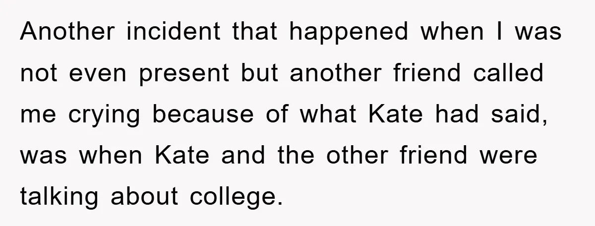 Another incident that happened when I was not even present but another friend called me crying because of what Kate had said, was when Kate and the other friend were...