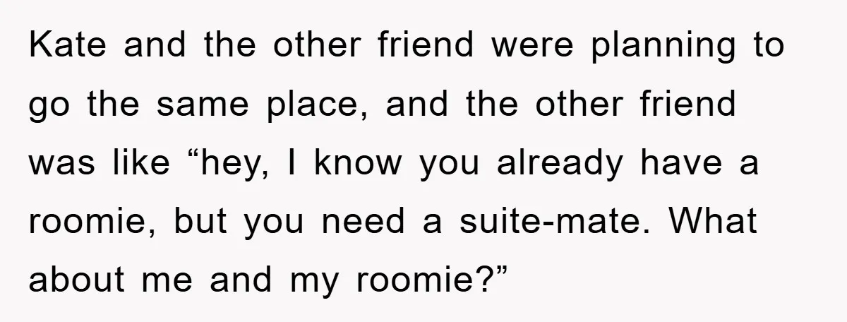 Kate and the other friend were planning to go the same place, and the other friend was like “hey, I know you already have a roomie, but you need a...