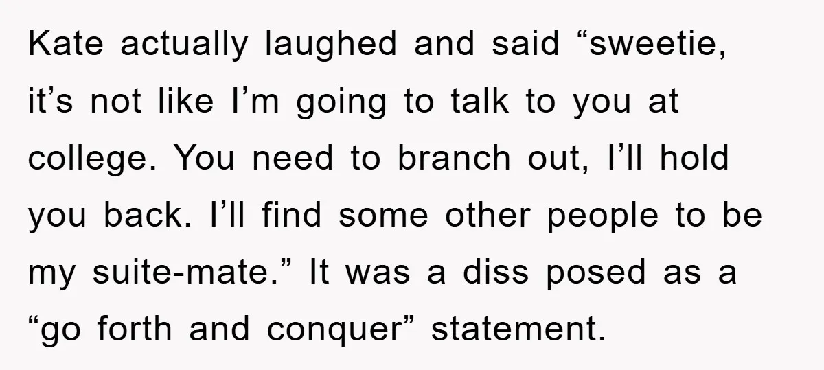 Kate actually laughed and said “sweetie, it’s not like I’m going to talk to you at college. You need to branch out, I’ll hold you back. I’ll find some other...