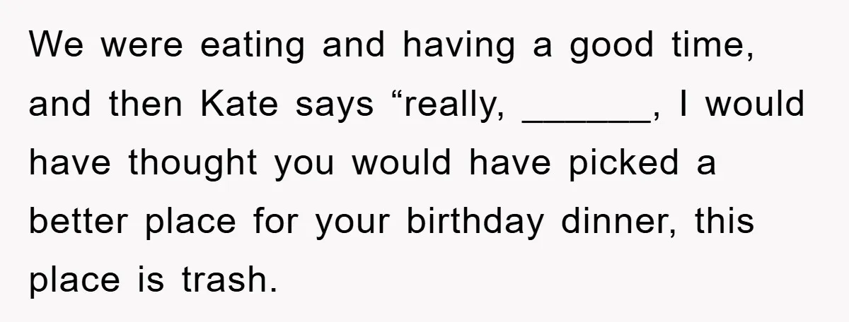 We were eating and having a good time, and then Kate says “really, ______, I would have thought you would have picked a better place for your birthday dinner, this...