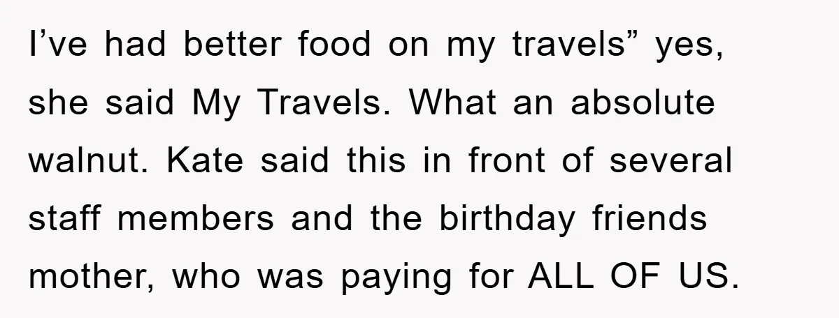 I’ve had better food on my travels” yes, she said My Travels. What an absolute walnut. Kate said this in front of several staff members and the birthday friends mother,...
