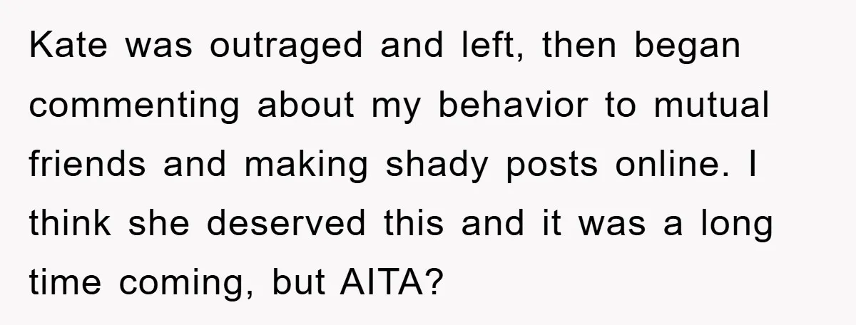 Kate was outraged and left, then began commenting about my behavior to mutual friends and making shady posts online. I think she deserved this and it was a long time...