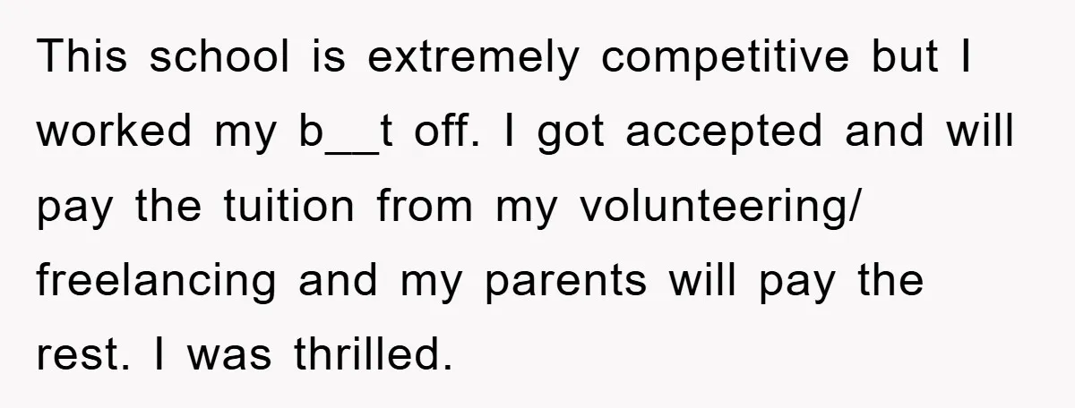 This school is extremely competitive but I worked my b__t off. I got accepted and will pay the tuition from my volunteering/ freelancing and my parents will pay the rest....