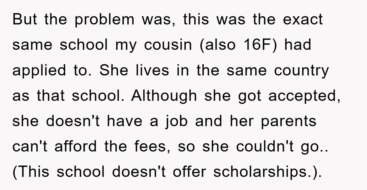 But the problem was, this was the exact same school my cousin (also 16F) had applied to. She lives in the same country as that school. Although she got accepted,...