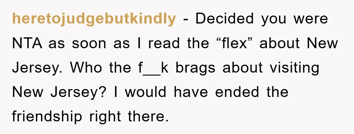 heretojudgebutkindly − Decided you were NTA as soon as I read the “flex” about New Jersey. Who the f__k brags about visiting New Jersey? I would have ended the friendship...