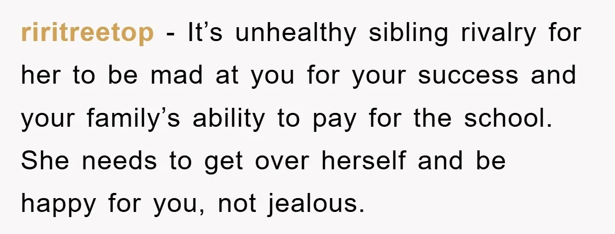riritreetop − It’s unhealthy sibling rivalry for her to be mad at you for your success and your family’s ability to pay for the school. She needs to get over...