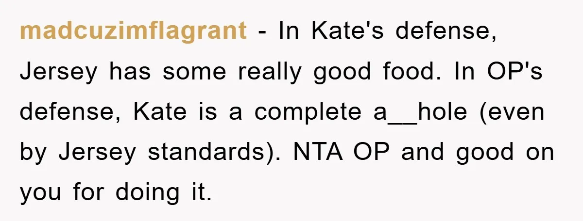 madcuzimflagrant − In Kate's defense, Jersey has some really good food. In OP's defense, Kate is a complete a__hole (even by Jersey standards). NTA OP and good on you for...