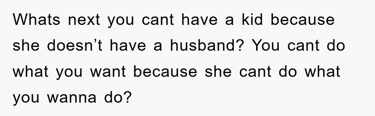 Whats next you cant have a kid because she doesn’t have a husband? You cant do what you want because she cant do what you wanna do?