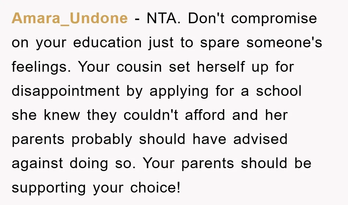 Amara_Undone − NTA. Don't compromise on your education just to spare someone's feelings. Your cousin set herself up for disappointment by applying for a school she knew they couldn't afford...